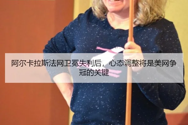 阿尔卡拉斯法网卫冕失利后，心态调整将是美网争冠的关键