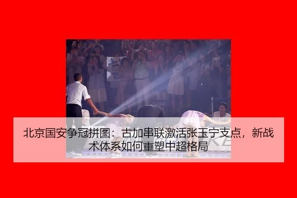 北京国安争冠拼图：古加串联激活张玉宁支点，新战术体系如何重塑中超格局