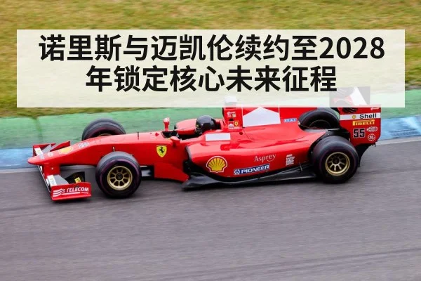 诺里斯与迈凯伦续约至2028年锁定核心未来征程